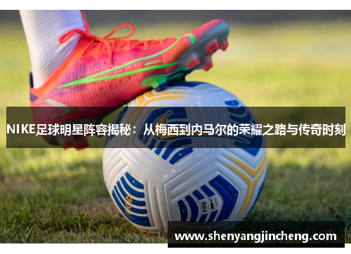 NIKE足球明星阵容揭秘：从梅西到内马尔的荣耀之路与传奇时刻