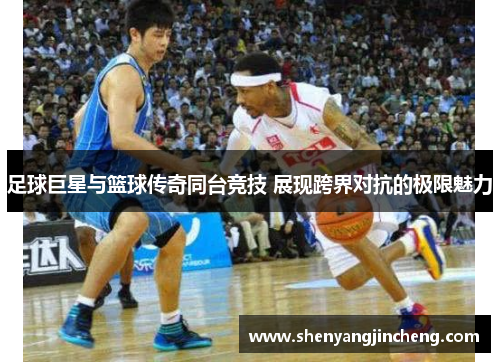 足球巨星与篮球传奇同台竞技 展现跨界对抗的极限魅力