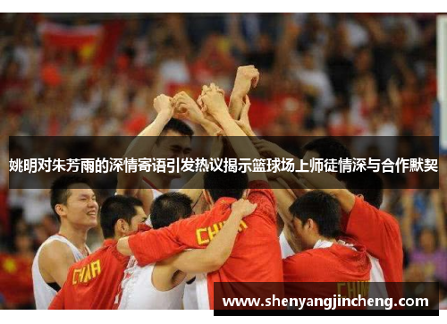 姚明对朱芳雨的深情寄语引发热议揭示篮球场上师徒情深与合作默契