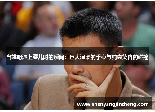 当姚明遇上婴儿时的瞬间：巨人温柔的手心与纯真笑容的碰撞