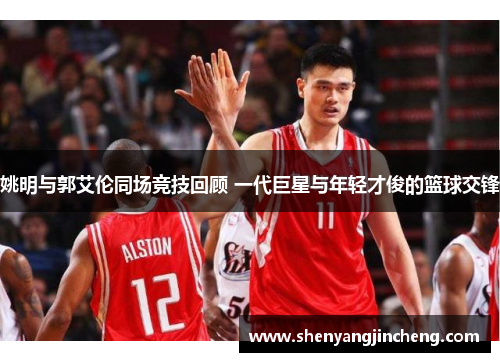 姚明与郭艾伦同场竞技回顾 一代巨星与年轻才俊的篮球交锋