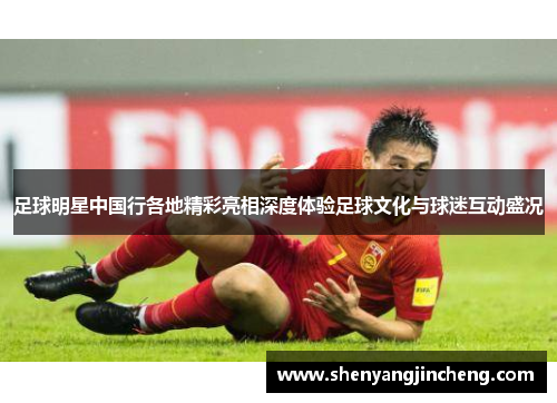 足球明星中国行各地精彩亮相深度体验足球文化与球迷互动盛况